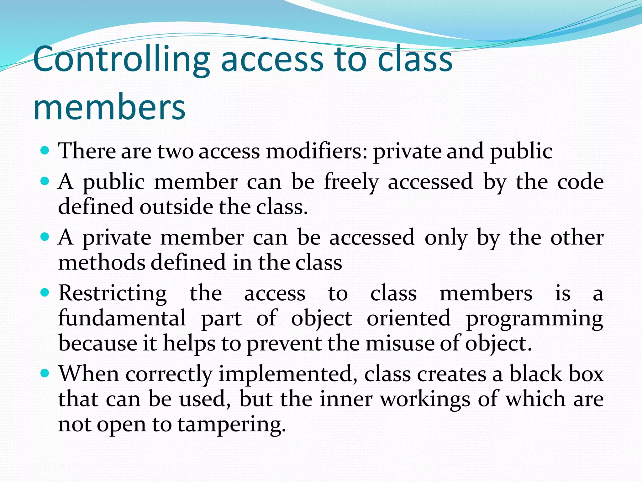 Controlling access to class
members
 There are two access modifiers: private and public
 A public member can be freely accessed by the code
defined outside the class.
 A private member can be accessed only by the other
methods defined in the class
 Restricting the access to class members is a
fundamental part of object oriented programming
because it helps to prevent the misuse of object.
 When correctly implemented, class creates a black box
that can be used, but the inner workings of which are
not open to tampering.
 