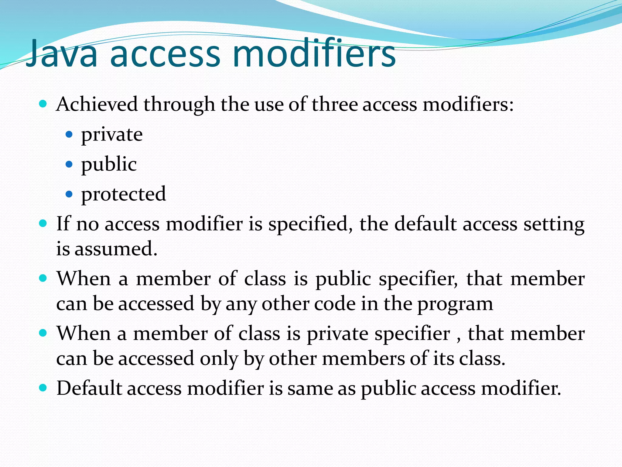Java access modifiers
 Achieved through the use of three access modifiers:
 private
 public
 protected
 If no access modifier is specified, the default access setting
is assumed.
 When a member of class is public specifier, that member
can be accessed by any other code in the program
 When a member of class is private specifier , that member
can be accessed only by other members of its class.
 Default access modifier is same as public access modifier.
 