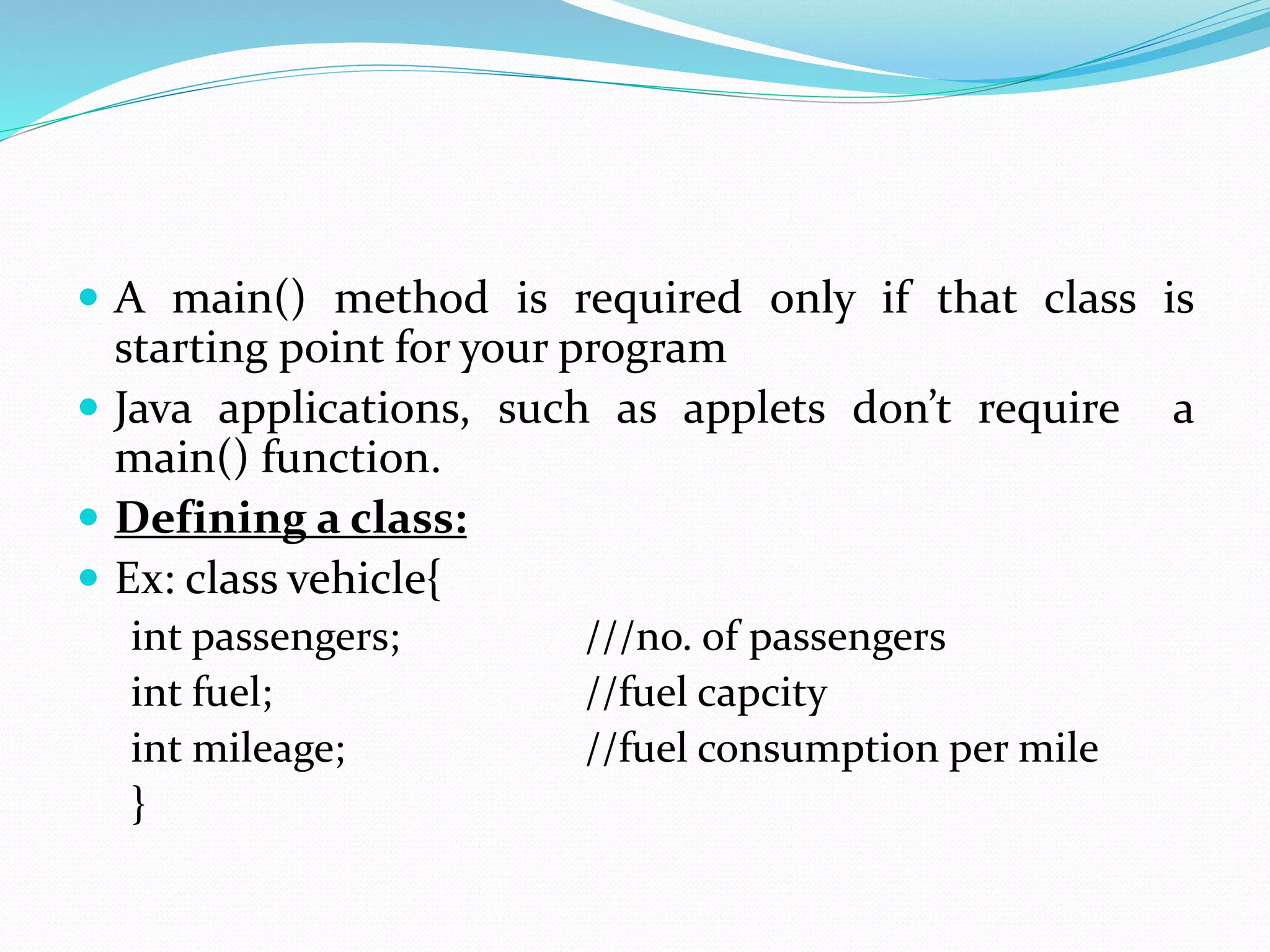  A main() method is required only if that class is
starting point for your program
 Java applications, such as applets don’t require a
main() function.
 Defining a class:
 Ex: class vehicle{
int passengers; ///no. of passengers
int fuel; //fuel capcity
int mileage; //fuel consumption per mile
}
 
