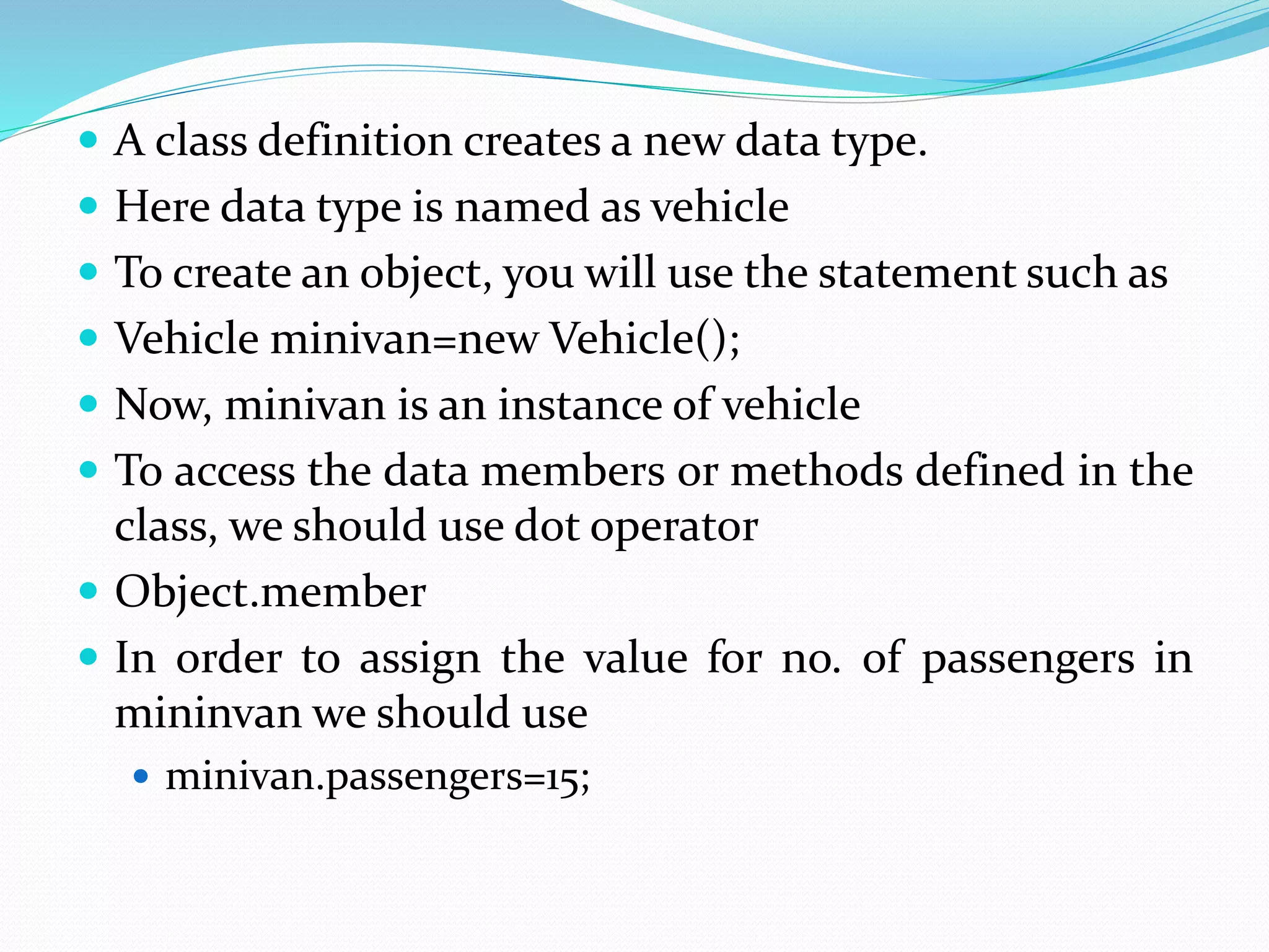  A class definition creates a new data type.
 Here data type is named as vehicle
 To create an object, you will use the statement such as
 Vehicle minivan=new Vehicle();
 Now, minivan is an instance of vehicle
 To access the data members or methods defined in the
class, we should use dot operator
 Object.member
 In order to assign the value for no. of passengers in
mininvan we should use
 minivan.passengers=15;
 