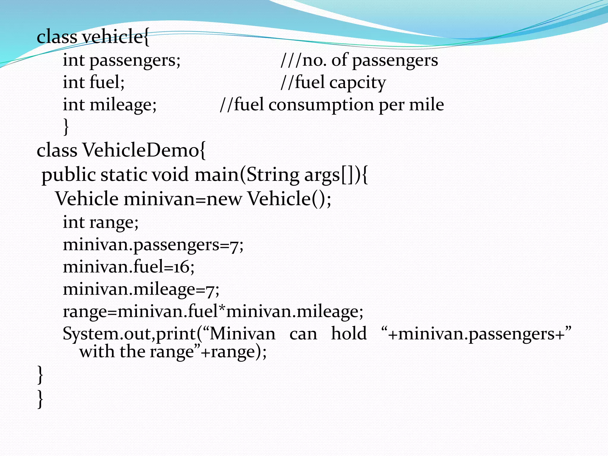 class vehicle{
int passengers; ///no. of passengers
int fuel; //fuel capcity
int mileage; //fuel consumption per mile
}
class VehicleDemo{
public static void main(String args[]){
Vehicle minivan=new Vehicle();
int range;
minivan.passengers=7;
minivan.fuel=16;
minivan.mileage=7;
range=minivan.fuel*minivan.mileage;
System.out,print(“Minivan can hold “+minivan.passengers+”
with the range”+range);
}
}
 