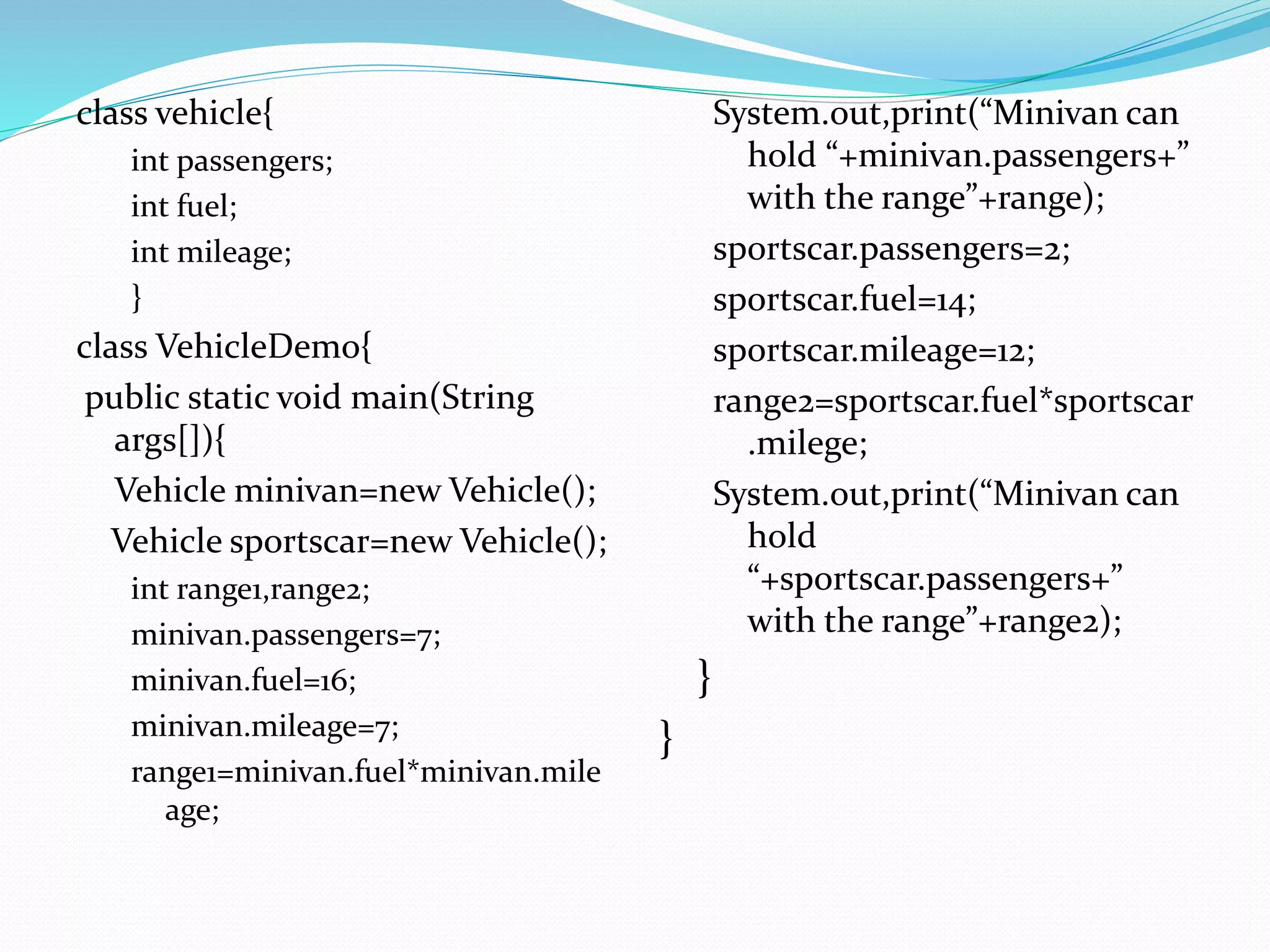 class vehicle{
int passengers;
int fuel;
int mileage;
}
class VehicleDemo{
public static void main(String
args[]){
Vehicle minivan=new Vehicle();
Vehicle sportscar=new Vehicle();
int range1,range2;
minivan.passengers=7;
minivan.fuel=16;
minivan.mileage=7;
range1=minivan.fuel*minivan.mile
age;
System.out,print(“Minivan can
hold “+minivan.passengers+”
with the range”+range);
sportscar.passengers=2;
sportscar.fuel=14;
sportscar.mileage=12;
range2=sportscar.fuel*sportscar
.milege;
System.out,print(“Minivan can
hold
“+sportscar.passengers+”
with the range”+range2);
}
}
 