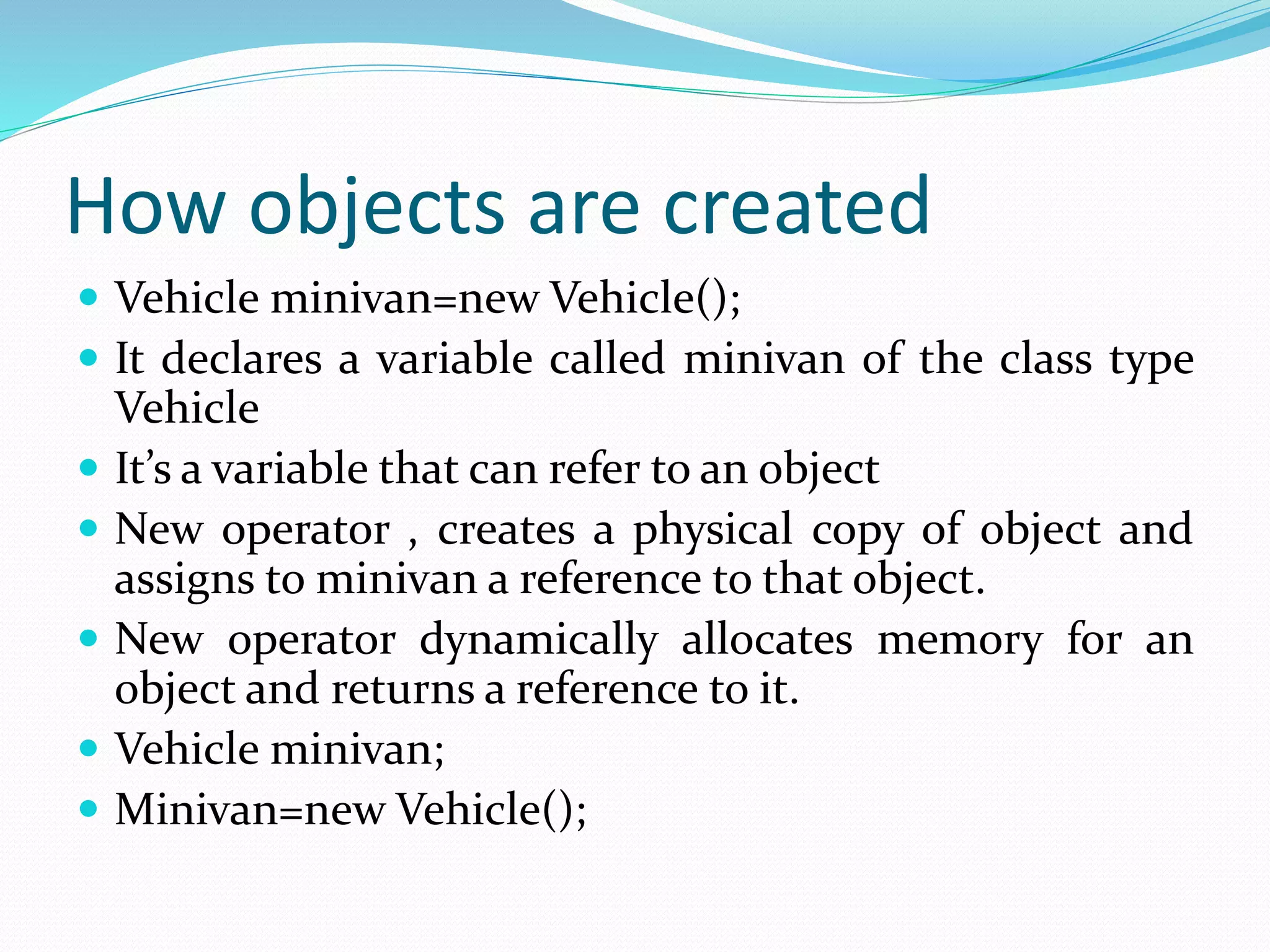 How objects are created
 Vehicle minivan=new Vehicle();
 It declares a variable called minivan of the class type
Vehicle
 It’s a variable that can refer to an object
 New operator , creates a physical copy of object and
assigns to minivan a reference to that object.
 New operator dynamically allocates memory for an
object and returns a reference to it.
 Vehicle minivan;
 Minivan=new Vehicle();
 