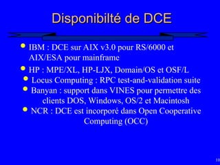100
Disponibilté de DCE
Disponibilté de DCE
 IBM : DCE sur AIX v3.0 pour RS/6000 et
AIX/ESA pour mainframe
 HP : MPE/XL, HP-LJX, Domain/OS et OSF/L
 Locus Computing : RPC test-and-validation suite
 Banyan : support dans VINES pour permettre des
clients DOS, Windows, OS/2 et Macintosh
 NCR : DCE est incorporé dans Open Cooperative
Computing (OCC)
 