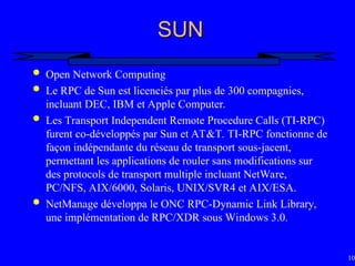 102
SUN
SUN
 Open Network Computing
 Le RPC de Sun est licenciés par plus de 300 compagnies,
incluant DEC, IBM et Apple Computer.
 Les Transport Independent Remote Procedure Calls (TI-RPC)
furent co-développés par Sun et AT&T. TI-RPC fonctionne de
façon indépendante du réseau de transport sous-jacent,
permettant les applications de rouler sans modifications sur
des protocols de transport multiple incluant NetWare,
PC/NFS, AIX/6000, Solaris, UNIX/SVR4 et AIX/ESA.
 NetManage développa le ONC RPC-Dynamic Link Library,
une implémentation de RPC/XDR sous Windows 3.0.
 