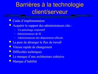 13
Barrières à la technologie
Barrières à la technologie
client/serveur
client/serveur
 Coûts d’implémentation
 Acquérir le support des administrateurs clés :
– Un parrainage corporatif
– Administrateurs de SI
– Administrateurs des département affectés
 La peur de déranger le flux de travail
 Vitesse rapide de changement
 Difficultés techniques
 Le manque d’une architecture cohésive
 Manque d’habilité
 
