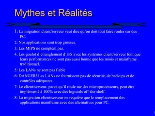 14
Mythes et Réalités
Mythes et Réalités
1: La migration client/serveur veut dire qu’on doit tout faire rouler sur des
PC.
2: Nos applications sont trop grosses.
3: Les MIPS ne comptent pas.
4: Les goulot d’étranglement d’E/S avec les systèmes client/serveur font que
leurs performances ne sont pas aussi bonne que les minis et mainframe
traditionnel.
5: Les LANs ne sont pas fiable
6: DANGER! Les LANs ne fournissent pas de sécurité, de backups et de
contrôles adéquates.
7: Le client/serveur, parce qu’il roule sur des microprocesseurs, peut être
implémenté à 100% avec des logiciels off-the-shelf.
8: La migration client/serveur ne requière que le remplacement des
applications mainframe avec des alternatives pour PC.
 