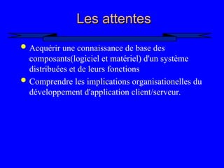 2
Les attentes
Les attentes
 Acquérir une connaissance de base des
composants(logiciel et matériel) d'un système
distribuées et de leurs fonctions
 Comprendre les implications organisationelles du
développement d'application client/serveur.
 