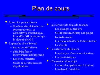 3
Plan de cours
Plan de cours
 Revue des grands thèmes.
– Systèmes d'exploitation, les
systèms ouverts, la
connectitvité informatique,
le modèle OSI, le dépannage,
la sécurité des OS.
 L'approche client/Serveur
– Revue des définitions.
– défis,bénéfices et
inconvénients de l'approche
– Logiciels, matériels
– Outils de développements
d'applications.
 Les serveurs de bases de données
– Les stokages de fichiers
– SQL(Structured Query Language)
– La performance
– Les responsabilités de l'adminitrateur
– La sécurité
 Les interfaces utilisateurs
– Lesprincipes d'une bonne interface
– Les caratéristiques
 L'évaluation d'un projet
– le choix des applications à évaluer:
– L'analysede faisabilité
 