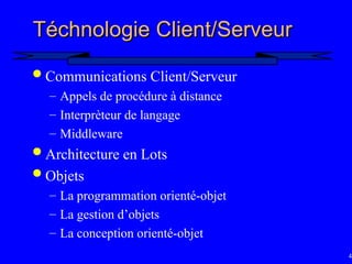 42
T
Té
échnologie Client/Serveur
chnologie Client/Serveur
 Communications Client/Serveur
– Appels de procédure à distance
– Interprèteur de langage
– Middleware
 Architecture en Lots
 Objets
– La programmation orienté-objet
– La gestion d’objets
– La conception orienté-objet
 