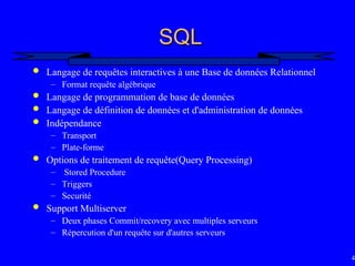 49
SQL
SQL
 Langage de requêtes interactives à une Base de données Relationnel
– Format requête algébrique
 Langage de programmation de base de données
 Langage de définition de données et d'administration de données
 Indépendance
– Transport
– Plate-forme
 Options de traitement de requête(Query Processing)
– Stored Procedure
– Triggers
– Securité
 Support Multiserver
– Deux phases Commit/recovery avec multiples serveurs
– Répercution d'un requête sur d'autres serveurs
 