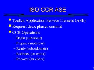 66
ISO CCR ASE
ISO CCR ASE
 Toolkit Application Service Element (ASE)
 Requiert deux phases commit
 CCR Opérations
– Begin (supérieur)
– Prepare (supérieur)
– Ready (subordonnée)
– Rollback (au choix)
– Recover (au choix)
 