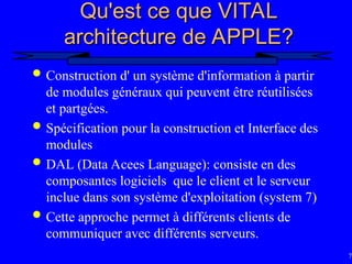 78
Qu'est ce que VITAL
Qu'est ce que VITAL
architecture de APPLE?
architecture de APPLE?
 Construction d' un système d'information à partir
de modules généraux qui peuvent être réutilisées
et partgées.
 Spécification pour la construction et Interface des
modules
 DAL (Data Acees Language): consiste en des
composantes logiciels que le client et le serveur
inclue dans son système d'exploitation (system 7)
 Cette approche permet à différents clients de
communiquer avec différents serveurs.
 