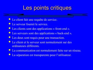 8
Les points critiques
Les points critiques
 Le client fait une requête de service.
 Le serveur fournit le service.
 Les clients sont des applications « front-end ».
 Les serveurs sont des applications « back-end ».
 Les deux sont requis pour une transaction.
 Le client et le serveur sont normalement sur des
ordinateurs différents.
 La communication est normalement faite sur un réseau.
 La séparation est transparente pour l’utilisateur.
 
