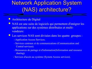 80
Network Application System
Network Application System
(NAS) architecture?
(NAS) architecture?
 Architecture de Digital
 NAS est une suite de logiciels qui permettent d'intégrer les
applications sur des systèmes distribuées et multi-
vendeurs:
 Les services NAS sont divisées dans les quatre groupes :
- Application Access Services.
- Services centraux et de communications (Communication and
Central services).
- Ressources de partage et d'information(Information and resource
sharing).
- Services d'accès au système (System Access services).
 