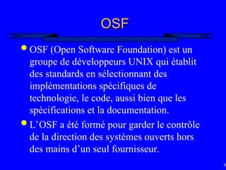 82
OSF
OSF
 OSF (Open Software Foundation) est un
groupe de développeurs UNIX qui établit
des standards en sélectionnant des
implémentations spécifiques de
technologie, le code, aussi bien que les
spécifications et la documentation.
 L’OSF a été formé pour garder le contrôle
de la direction des systèmes ouverts hors
des mains d’un seul fournisseur.
 