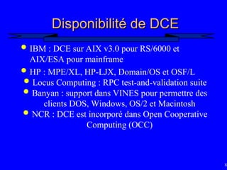 83
Disponibilité de DCE
Disponibilité de DCE
 IBM : DCE sur AIX v3.0 pour RS/6000 et
AIX/ESA pour mainframe
 HP : MPE/XL, HP-LJX, Domain/OS et OSF/L
 Locus Computing : RPC test-and-validation suite
 Banyan : support dans VINES pour permettre des
clients DOS, Windows, OS/2 et Macintosh
 NCR : DCE est incorporé dans Open Cooperative
Computing (OCC)
 