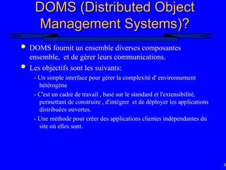 84
DOMS (Distributed Object
DOMS (Distributed Object
Management Systems)?
Management Systems)?
 DOMS fournit un ensemble diverses composantes
ensemble, et de gérer leurs communications.
 Les objectifs sont les suivants:
- Un simple interface pour gérer la complexité d' environnement
hétérogène
- C'est un cadre de travail , basé sur le standard et l'extensibilité,
permettant de construire , d'intégrer et de déployer les applications
distribuées ouvertes.
- Une méthode pour créer des applications clientes indépendantes du
site où elles sont.
 