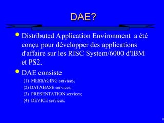 85
DAE?
DAE?
 Distributed Application Environment a été
conçu pour développer des applications
d'affaire sur les RISC System/6000 d'IBM
et PS2.
 DAE consiste
(1) MESSAGING services;
(2) DATABASE services;
(3) PRESENTATION services;
(4) DEVICE services.
 