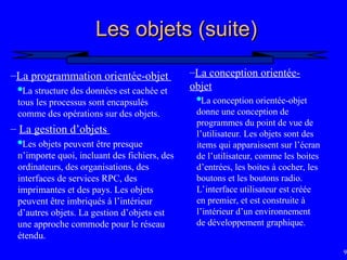 92
Les objets (suite)
Les objets (suite)
–La programmation orientée-objet
La structure des données est cachée et
tous les processus sont encapsulés
comme des opérations sur des objets.
– La gestion d’objets
Les objets peuvent être presque
n’importe quoi, incluant des fichiers, des
ordinateurs, des organisations, des
interfaces de services RPC, des
imprimantes et des pays. Les objets
peuvent être imbriqués à l’intérieur
d’autres objets. La gestion d’objets est
une approche commode pour le réseau
étendu.
–La conception orientée-
objet
La conception orientée-objet
donne une conception de
programmes du point de vue de
l’utilisateur. Les objets sont des
items qui apparaissent sur l’écran
de l’utilisateur, comme les boites
d’entrées, les boites à cocher, les
boutons et les boutons radio.
L’interface utilisateur est créée
en premier, et est construite à
l’intérieur d’un environnement
de développement graphique.
 