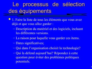 93
Le processus de sélection
Le processus de sélection
des équipements
des équipements
 1. Faire la liste de tous les éléments que vous avez
déjà et que vous allez garder :
– Description du matériel et des logiciels, incluant
les différentes versions.
– La raison pour laquelle vous garder ces items.
– Dates significatives;
– Qui dans l’organisation choisit la technologie?
– Qui la défend aujourd’hui? Répondez à cette
question pour éviter des problèmes politiques
potentiels.
 