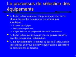 94
Le processus de sélection des
Le processus de sélection des
équipements
équipements
 2. Faites la liste du nouvel équipement que vous devez
obtenir. Inclure les raisons pour ces acquisitions
spécifiques:
– Relation stratégique
– Directives corporatives
– Requis pour que les composantes existantes fonctionnent
 3. Faites la liste des items que vous ne pouvez acquérir,
avec les raisons pour l’interdiction.
 4. En travaillant dans les limites de ces trois listes, choisir
les éléments que vous allez investiguer dans la conception
de la plateforme de réseaux.
 