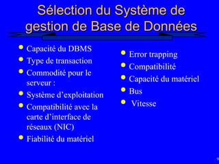 96
Sélection du Système de
Sélection du Système de
gestion de Base de Données
gestion de Base de Données
 Capacité du DBMS
 Type de transaction
 Commodité pour le
serveur :
 Système d’exploitation
 Compatibilité avec la
carte d’interface de
réseaux (NIC)
 Fiabilité du matériel
 Error trapping
 Compatibilité
 Capacité du matériel
 Bus
 Vitesse
 
