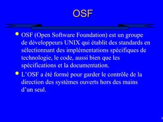 98
OSF
OSF
 OSF (Open Software Foundation) est un groupe
de développeurs UNIX qui établit des standards en
sélectionnant des implémentations spécifiques de
technologie, le code, aussi bien que les
spécifications et la documentation.
 L’OSF a été formé pour garder le contrôle de la
direction des systèmes ouverts hors des mains
d’un seul.
 