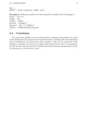 2.4. CONCLUSION 3
Sep = _
IDENT = (lettre | sep)(lettre | chire | sep)*
Exemple 2 : Dénition régulière de l'unité lexicale des nombres réels du langage C
Lettre = A-Z | a-z
Chire = 0-9
Chires = chire
+
Decimal = (.Chires) ?
Exposent = (E(+|-) ? Chires) ?
Nombre = Chires Decimal Exposent
2.4 Conclusion
Les expressions régulières sont un outil puissant et pratique pour spécier les consti-
tuants élémentaires des programmes (les unités lexicales). Toutefois, elles sont inadéquates
pour la spécication de constructions plus complexes, telles que les expressions arith-
métiques ou logiques ou encore les accolades intervenant dans les blocs de programme.
L'étude de telles structures nécessite l'utilisation d'outils théorique plus puissant, à savoir,
les grammaires et les automates à pile.
 