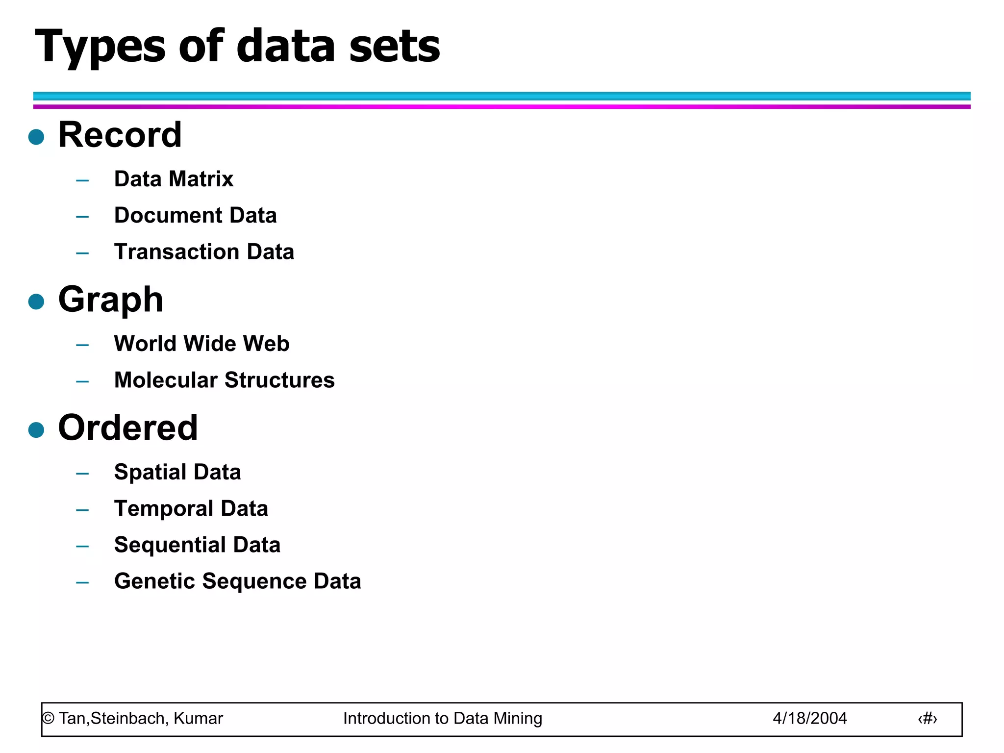 © Tan,Steinbach, Kumar Introduction to Data Mining 4/18/2004 ‹#›
Types of data sets
 Record
– Data Matrix
– Document Data
– Transaction Data
 Graph
– World Wide Web
– Molecular Structures
 Ordered
– Spatial Data
– Temporal Data
– Sequential Data
– Genetic Sequence Data
 