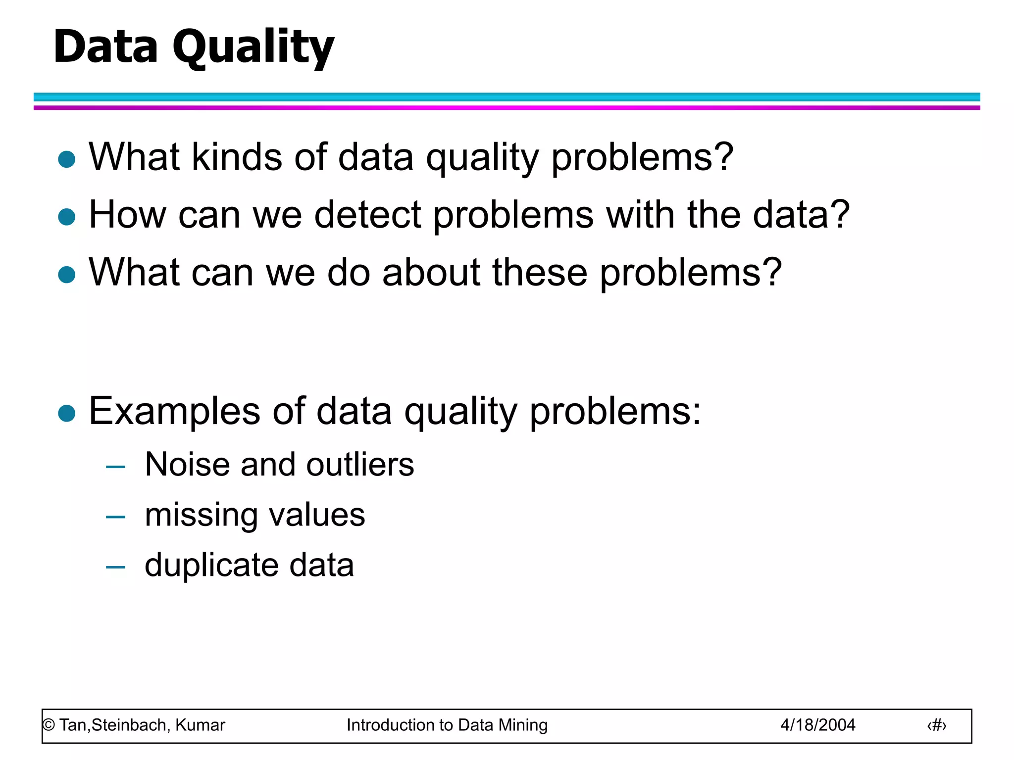 © Tan,Steinbach, Kumar Introduction to Data Mining 4/18/2004 ‹#›
Data Quality
 What kinds of data quality problems?
 How can we detect problems with the data?
 What can we do about these problems?
 Examples of data quality problems:
– Noise and outliers
– missing values
– duplicate data
 