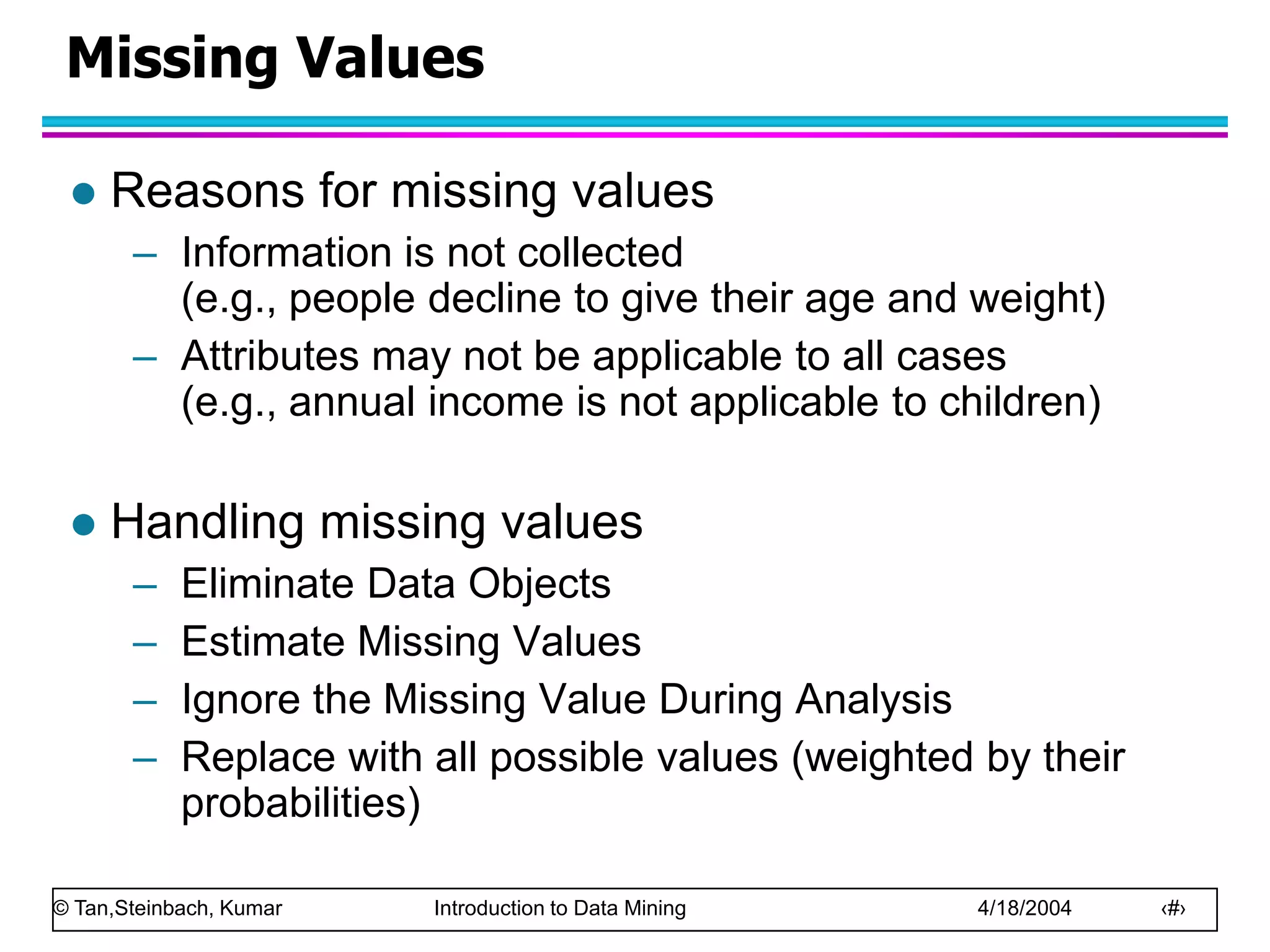 © Tan,Steinbach, Kumar Introduction to Data Mining 4/18/2004 ‹#›
Missing Values
 Reasons for missing values
– Information is not collected
(e.g., people decline to give their age and weight)
– Attributes may not be applicable to all cases
(e.g., annual income is not applicable to children)
 Handling missing values
– Eliminate Data Objects
– Estimate Missing Values
– Ignore the Missing Value During Analysis
– Replace with all possible values (weighted by their
probabilities)
 