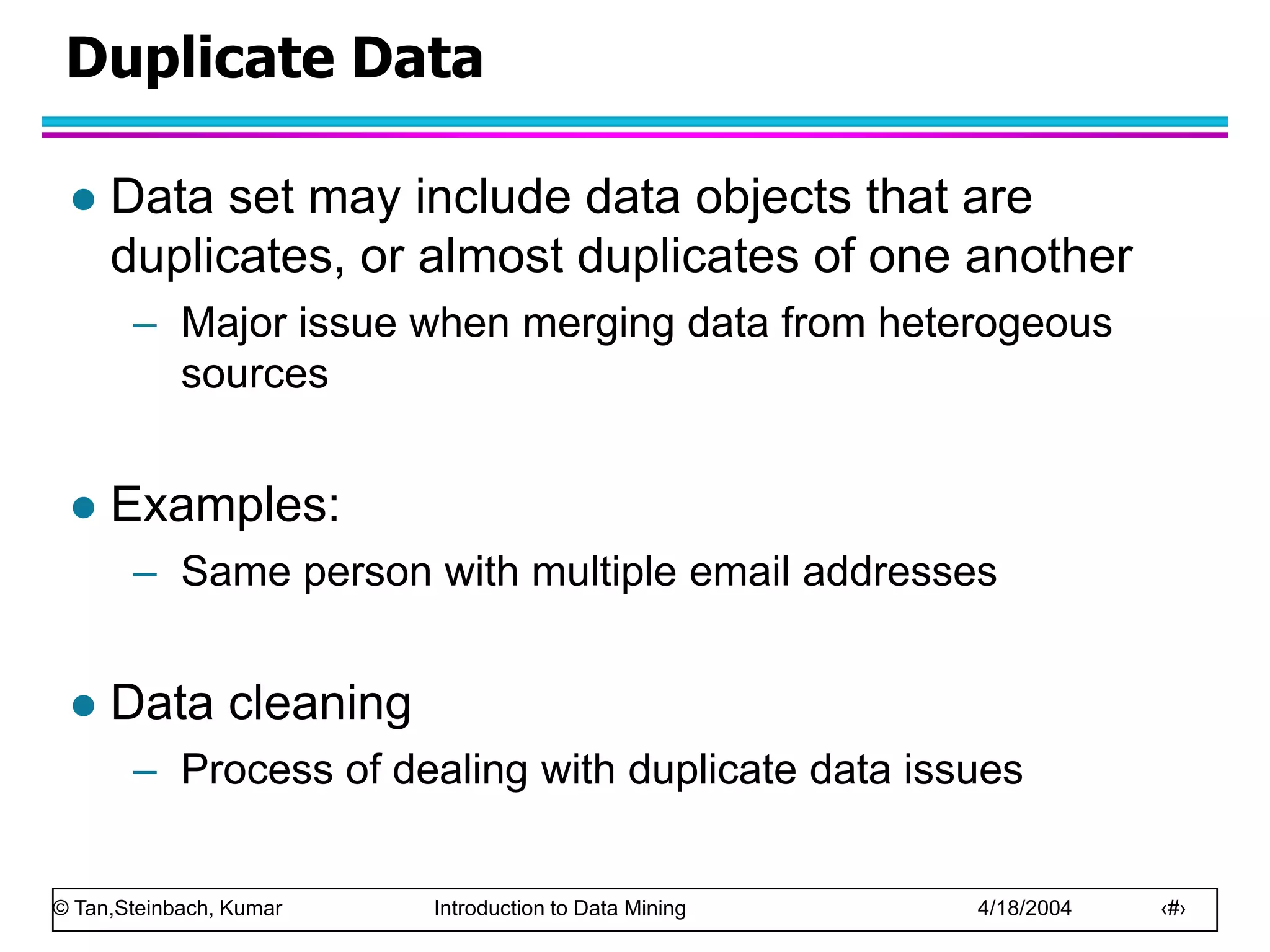 © Tan,Steinbach, Kumar Introduction to Data Mining 4/18/2004 ‹#›
Duplicate Data
 Data set may include data objects that are
duplicates, or almost duplicates of one another
– Major issue when merging data from heterogeous
sources
 Examples:
– Same person with multiple email addresses
 Data cleaning
– Process of dealing with duplicate data issues
 