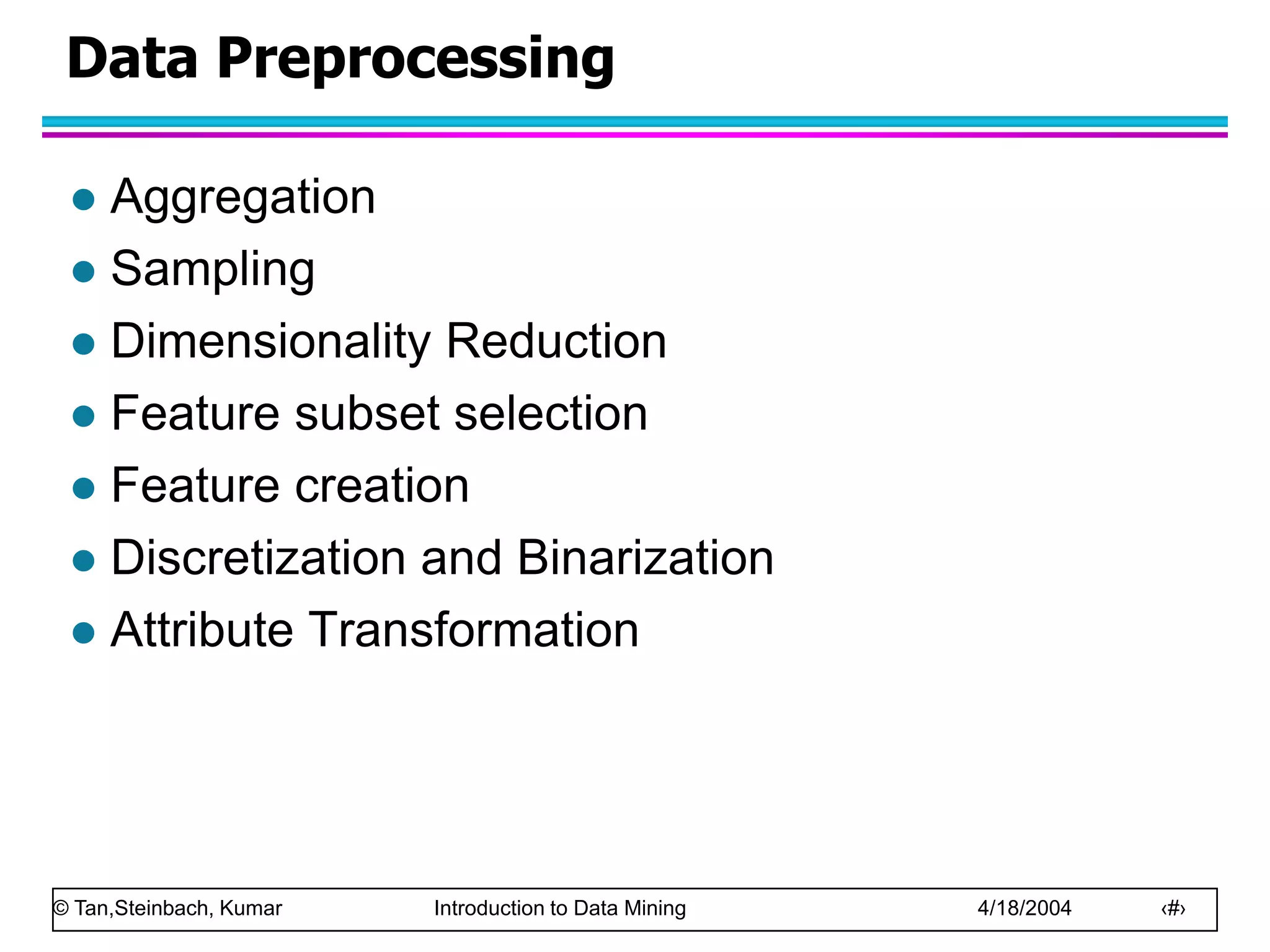 © Tan,Steinbach, Kumar Introduction to Data Mining 4/18/2004 ‹#›
Data Preprocessing
 Aggregation
 Sampling
 Dimensionality Reduction
 Feature subset selection
 Feature creation
 Discretization and Binarization
 Attribute Transformation
 