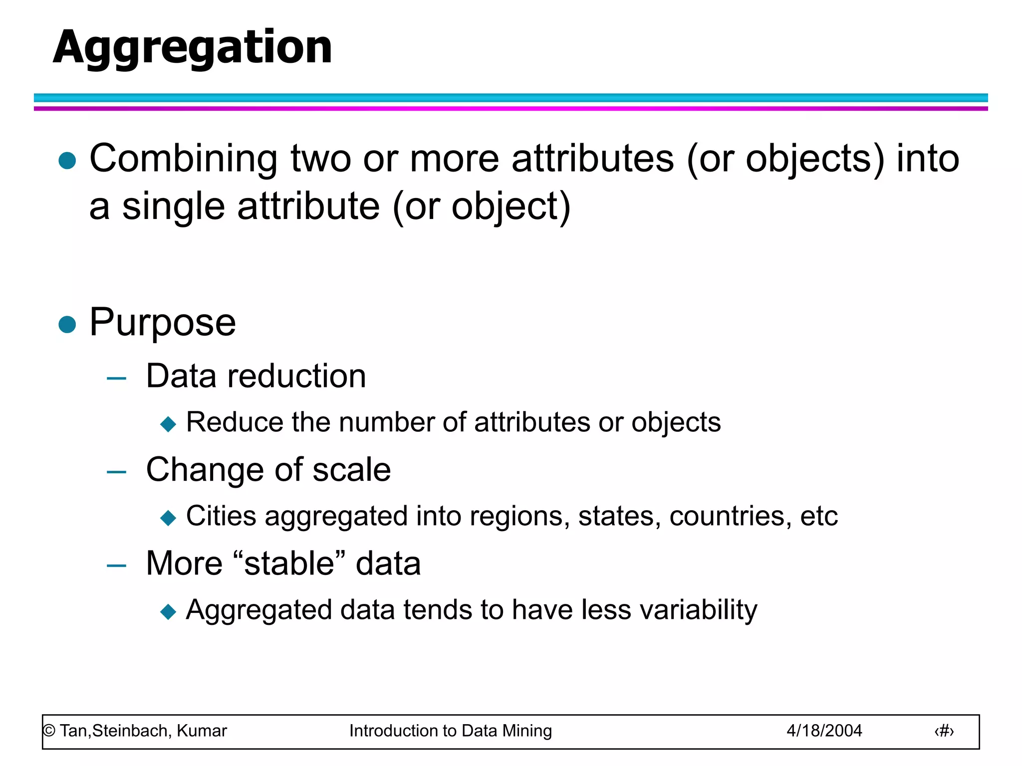 © Tan,Steinbach, Kumar Introduction to Data Mining 4/18/2004 ‹#›
Aggregation
 Combining two or more attributes (or objects) into
a single attribute (or object)
 Purpose
– Data reduction
 Reduce the number of attributes or objects
– Change of scale
 Cities aggregated into regions, states, countries, etc
– More “stable” data
 Aggregated data tends to have less variability
 