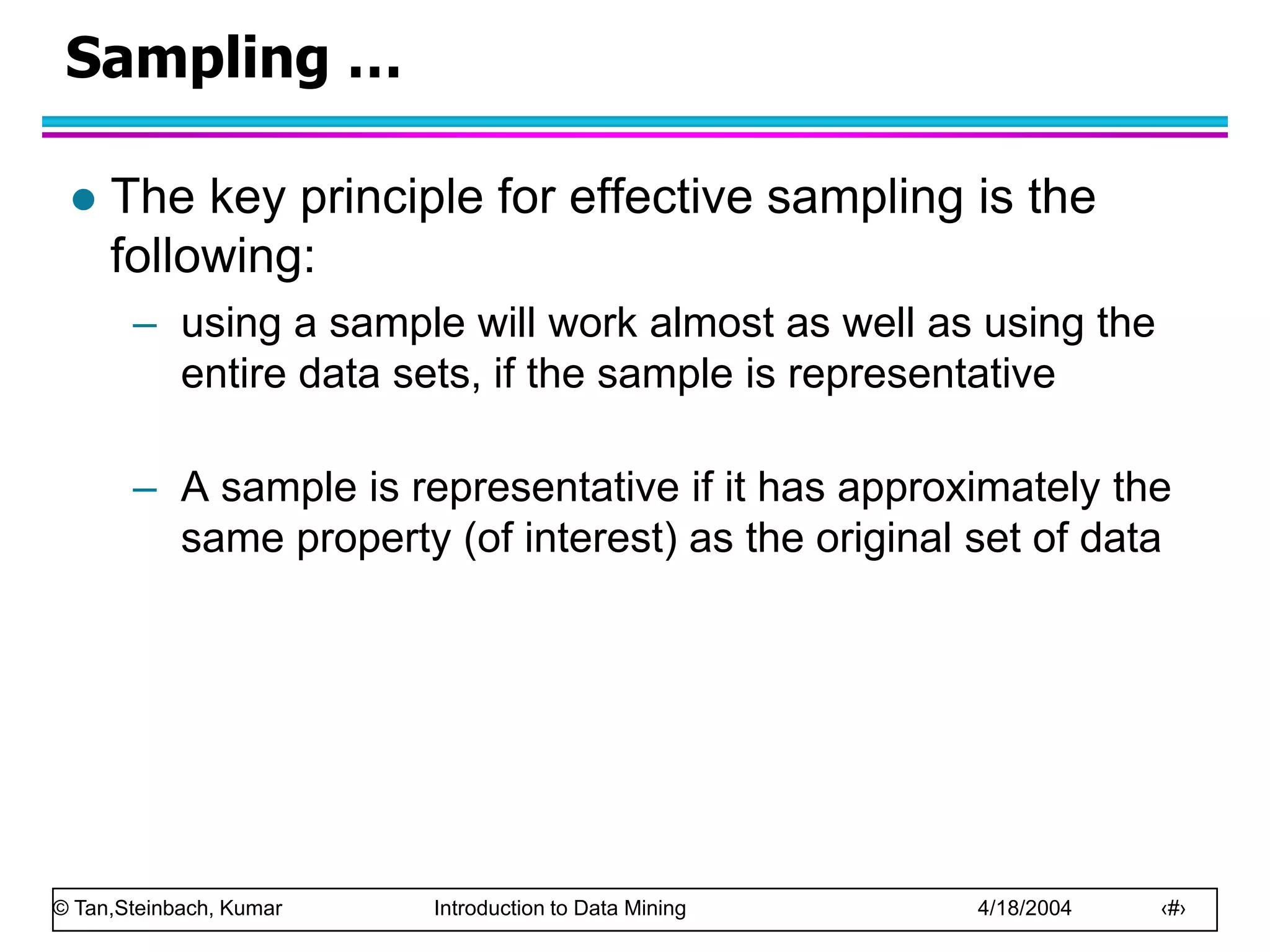 © Tan,Steinbach, Kumar Introduction to Data Mining 4/18/2004 ‹#›
Sampling …
 The key principle for effective sampling is the
following:
– using a sample will work almost as well as using the
entire data sets, if the sample is representative
– A sample is representative if it has approximately the
same property (of interest) as the original set of data
 