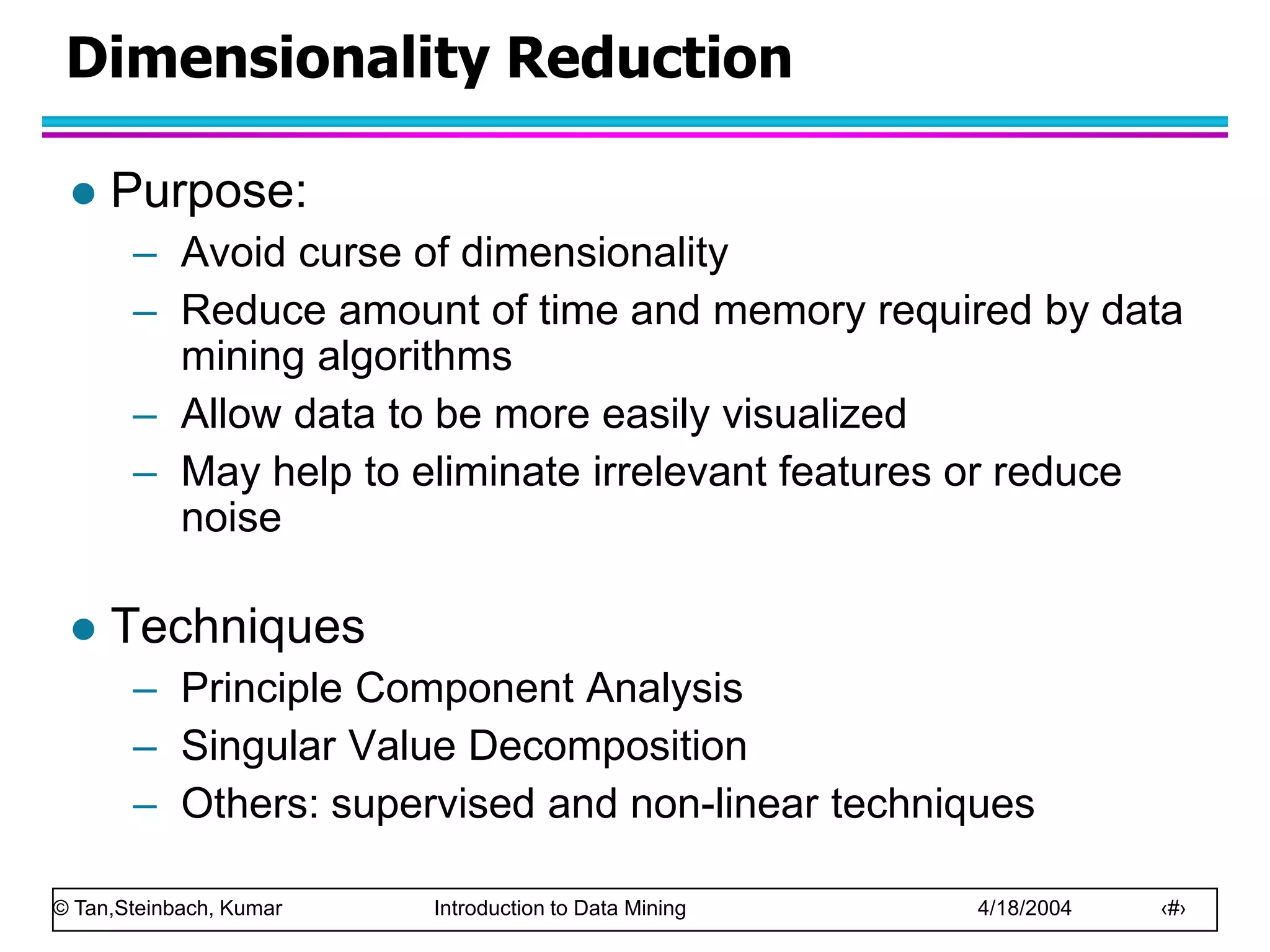 © Tan,Steinbach, Kumar Introduction to Data Mining 4/18/2004 ‹#›
Dimensionality Reduction
 Purpose:
– Avoid curse of dimensionality
– Reduce amount of time and memory required by data
mining algorithms
– Allow data to be more easily visualized
– May help to eliminate irrelevant features or reduce
noise
 Techniques
– Principle Component Analysis
– Singular Value Decomposition
– Others: supervised and non-linear techniques
 