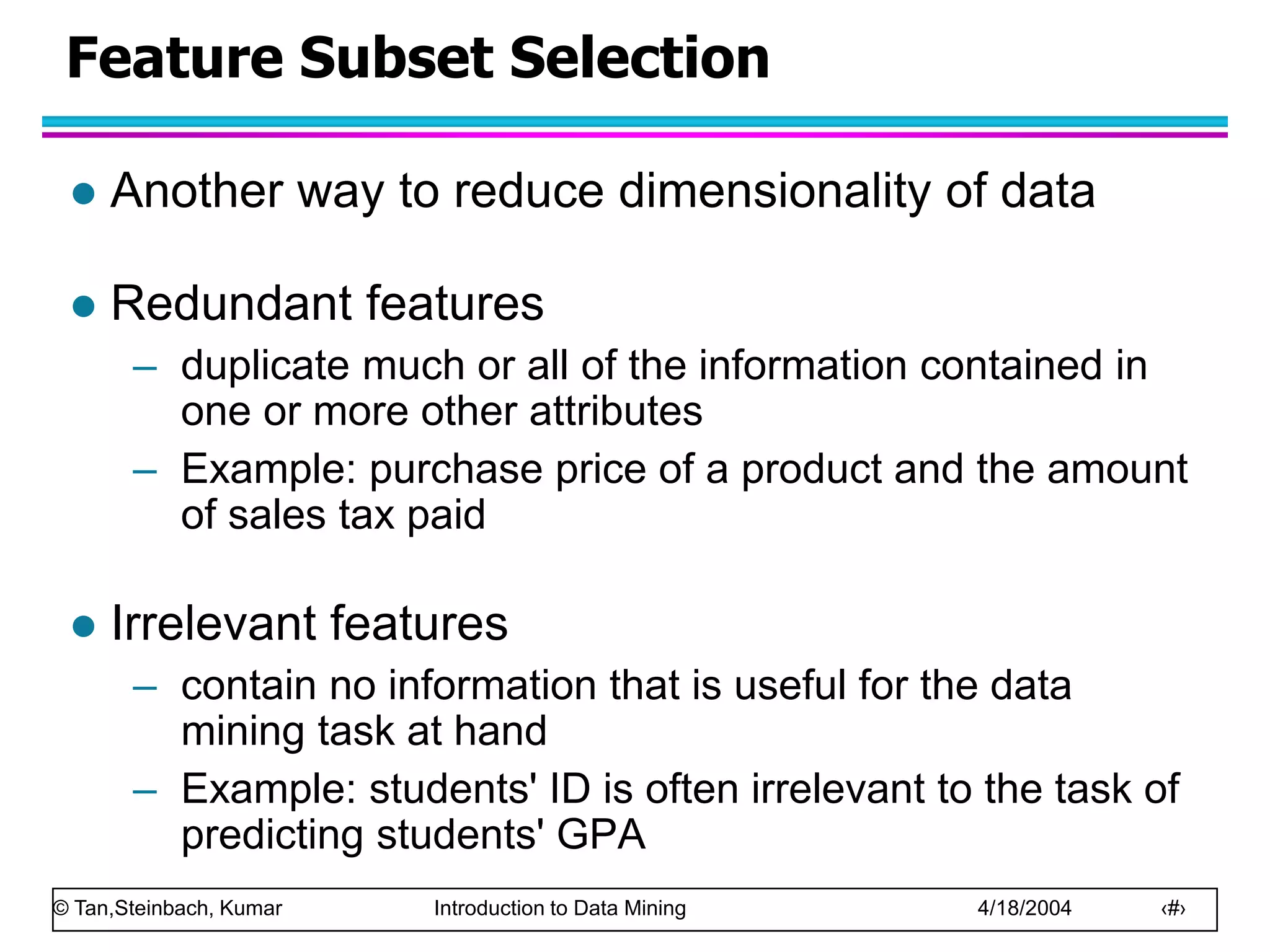 © Tan,Steinbach, Kumar Introduction to Data Mining 4/18/2004 ‹#›
Feature Subset Selection
 Another way to reduce dimensionality of data
 Redundant features
– duplicate much or all of the information contained in
one or more other attributes
– Example: purchase price of a product and the amount
of sales tax paid
 Irrelevant features
– contain no information that is useful for the data
mining task at hand
– Example: students' ID is often irrelevant to the task of
predicting students' GPA
 