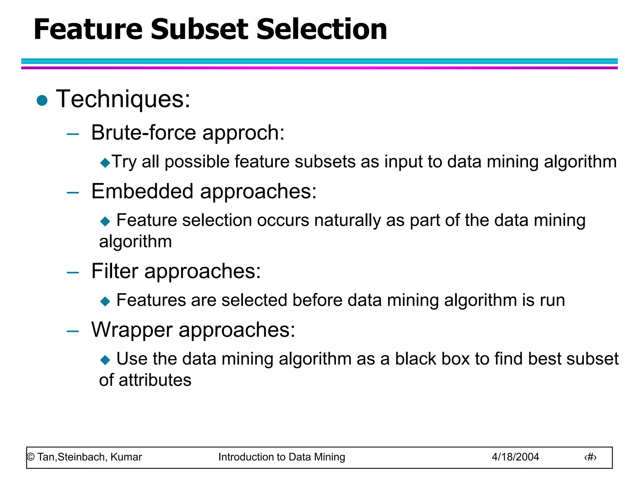 © Tan,Steinbach, Kumar Introduction to Data Mining 4/18/2004 ‹#›
Feature Subset Selection
 Techniques:
– Brute-force approch:
Try all possible feature subsets as input to data mining algorithm
– Embedded approaches:
 Feature selection occurs naturally as part of the data mining
algorithm
– Filter approaches:
 Features are selected before data mining algorithm is run
– Wrapper approaches:
 Use the data mining algorithm as a black box to find best subset
of attributes
 