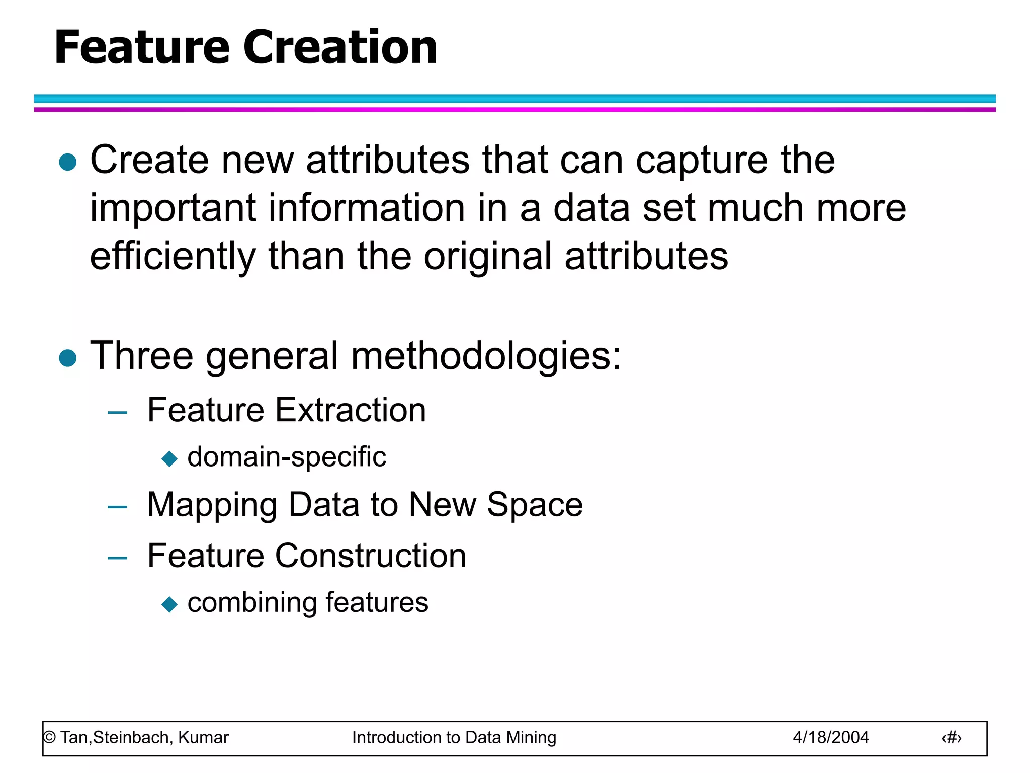 © Tan,Steinbach, Kumar Introduction to Data Mining 4/18/2004 ‹#›
Feature Creation
 Create new attributes that can capture the
important information in a data set much more
efficiently than the original attributes
 Three general methodologies:
– Feature Extraction
 domain-specific
– Mapping Data to New Space
– Feature Construction
 combining features
 