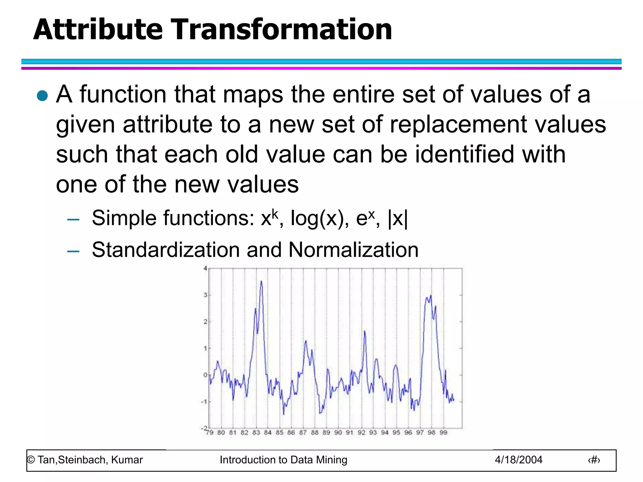 © Tan,Steinbach, Kumar Introduction to Data Mining 4/18/2004 ‹#›
Attribute Transformation
 A function that maps the entire set of values of a
given attribute to a new set of replacement values
such that each old value can be identified with
one of the new values
– Simple functions: xk, log(x), ex, |x|
– Standardization and Normalization
 