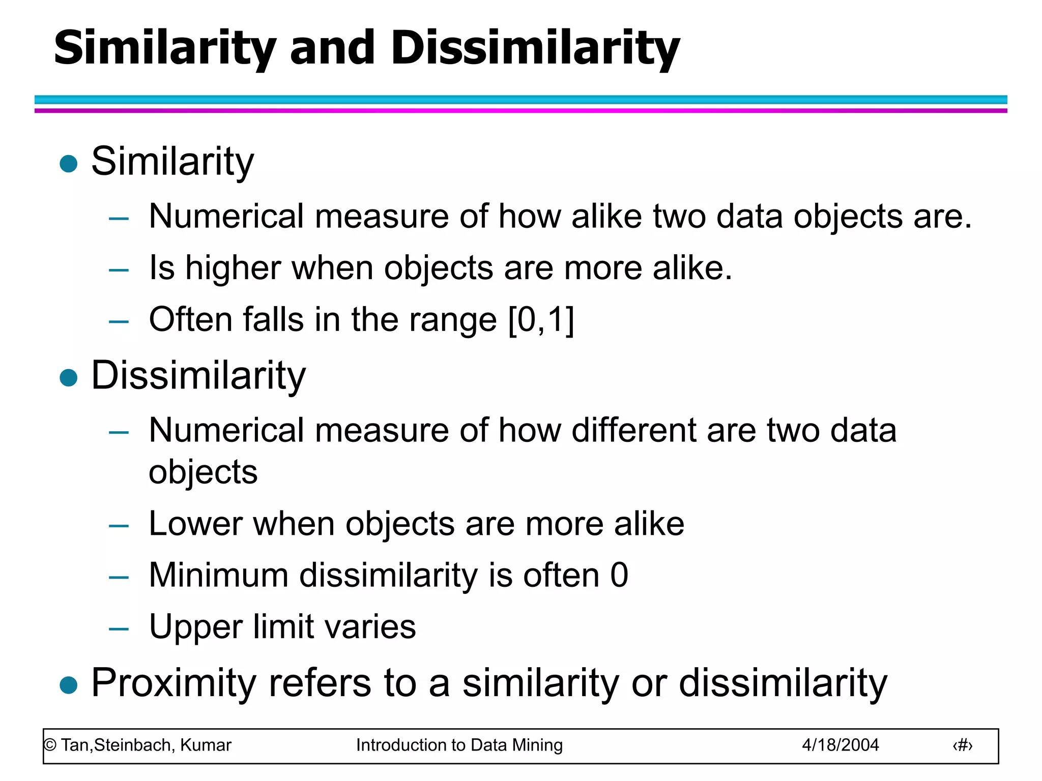 © Tan,Steinbach, Kumar Introduction to Data Mining 4/18/2004 ‹#›
Similarity and Dissimilarity
 Similarity
– Numerical measure of how alike two data objects are.
– Is higher when objects are more alike.
– Often falls in the range [0,1]
 Dissimilarity
– Numerical measure of how different are two data
objects
– Lower when objects are more alike
– Minimum dissimilarity is often 0
– Upper limit varies
 Proximity refers to a similarity or dissimilarity
 
