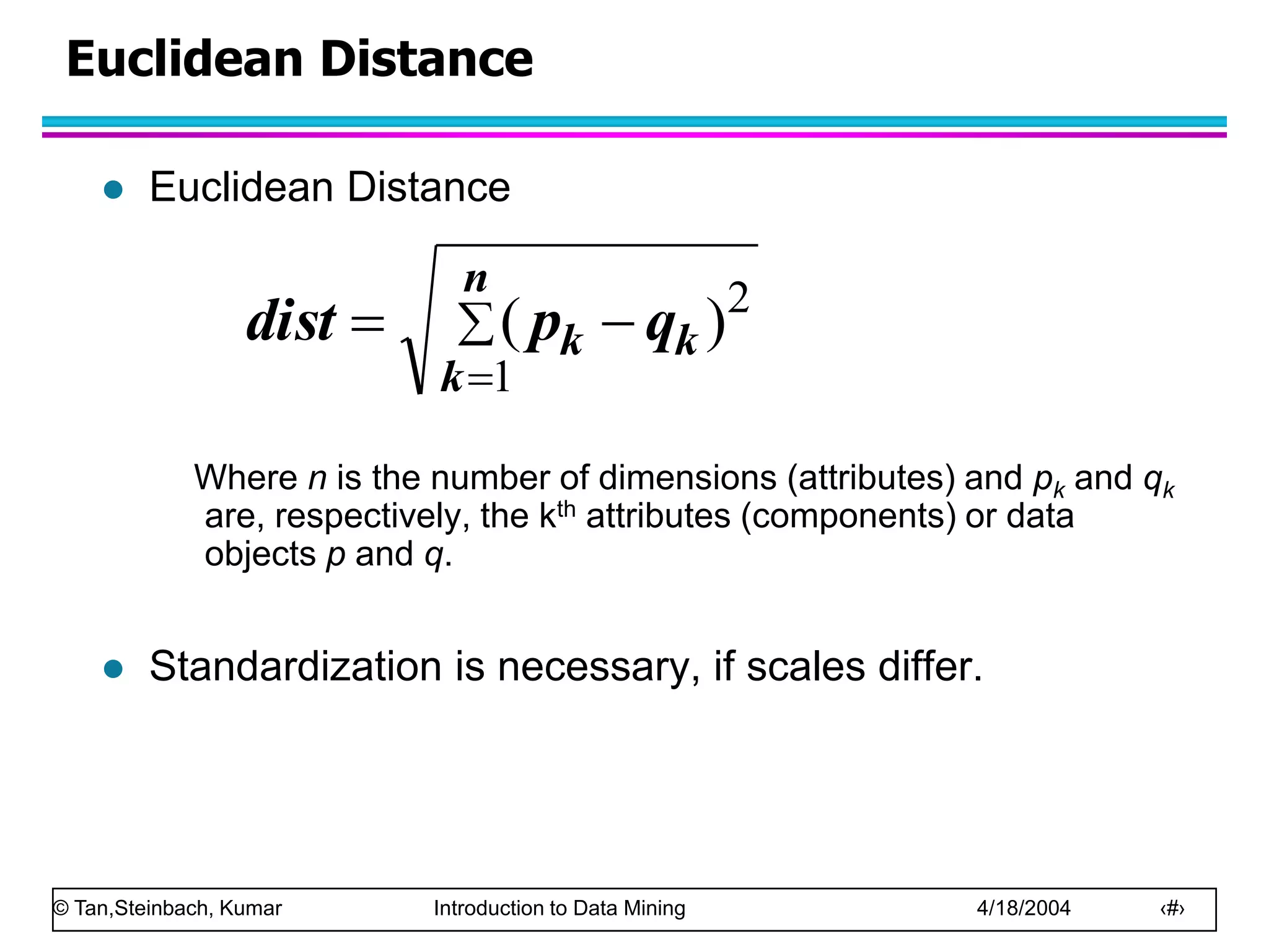 © Tan,Steinbach, Kumar Introduction to Data Mining 4/18/2004 ‹#›
Euclidean Distance
 Euclidean Distance
Where n is the number of dimensions (attributes) and pk and qk
are, respectively, the kth attributes (components) or data
objects p and q.
 Standardization is necessary, if scales differ.




n
k
k
k q
p
dist
1
2
)
(
 