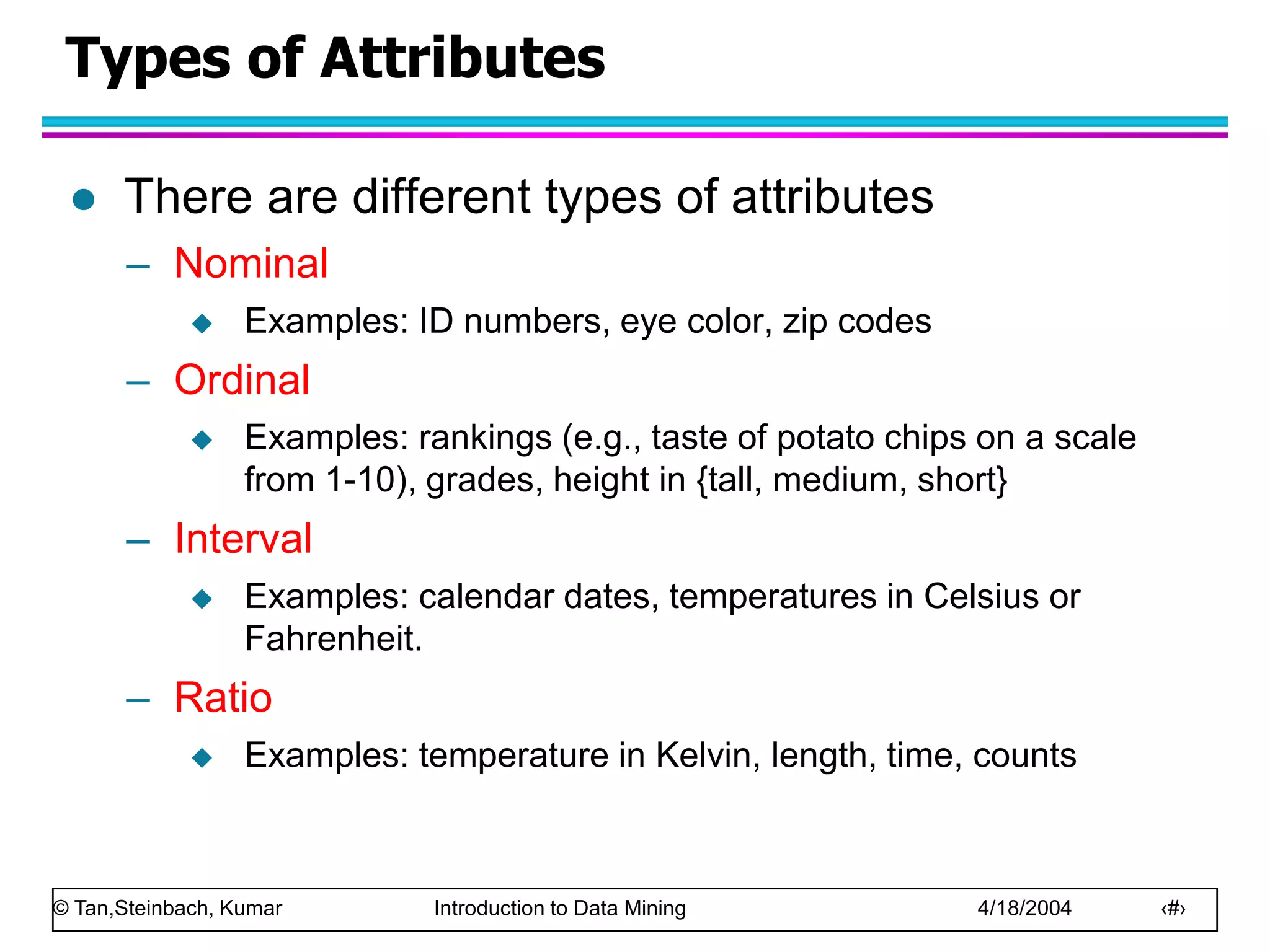 © Tan,Steinbach, Kumar Introduction to Data Mining 4/18/2004 ‹#›
Types of Attributes
 There are different types of attributes
– Nominal
 Examples: ID numbers, eye color, zip codes
– Ordinal
 Examples: rankings (e.g., taste of potato chips on a scale
from 1-10), grades, height in {tall, medium, short}
– Interval
 Examples: calendar dates, temperatures in Celsius or
Fahrenheit.
– Ratio
 Examples: temperature in Kelvin, length, time, counts
 