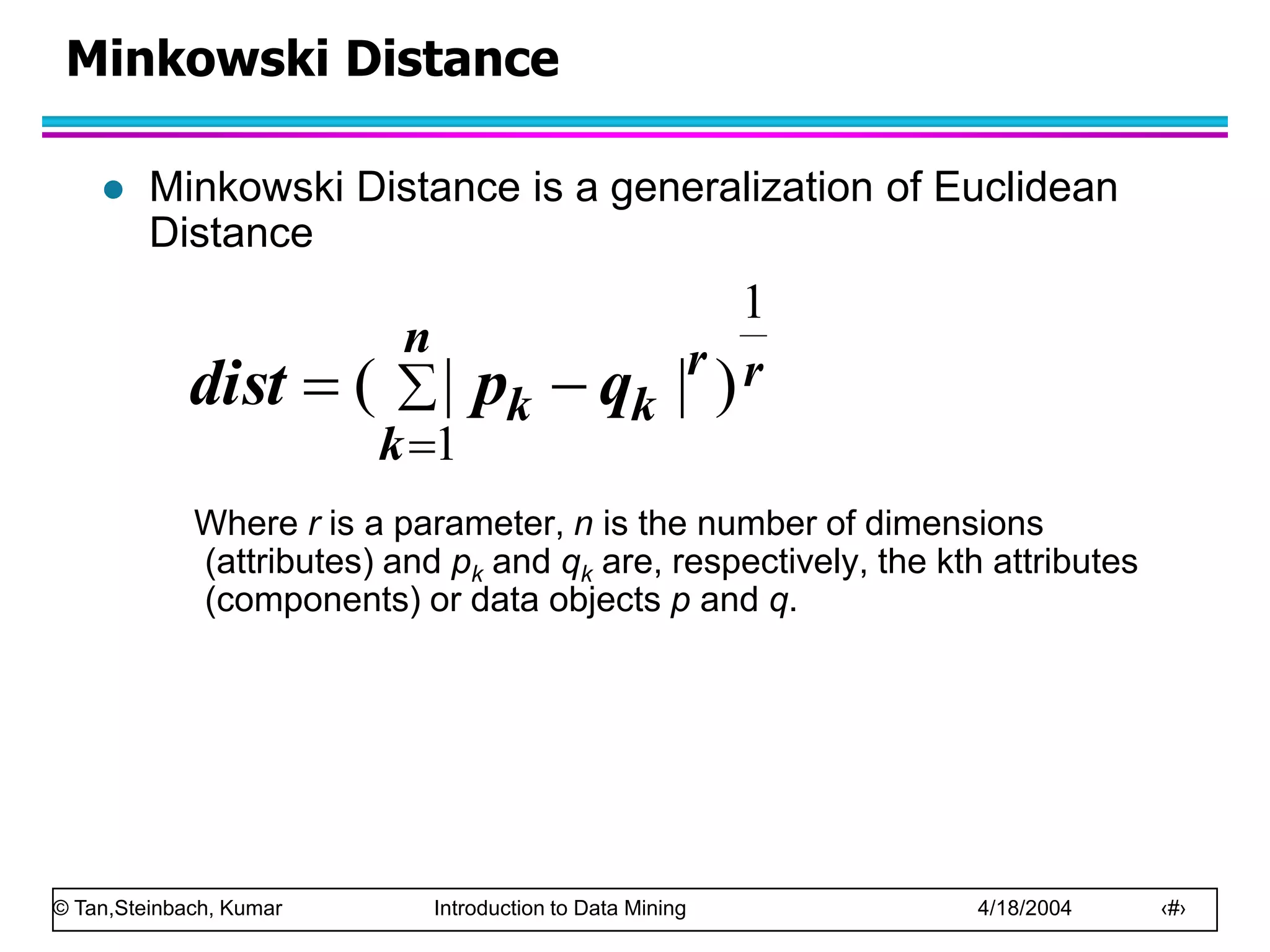 © Tan,Steinbach, Kumar Introduction to Data Mining 4/18/2004 ‹#›
Minkowski Distance
 Minkowski Distance is a generalization of Euclidean
Distance
Where r is a parameter, n is the number of dimensions
(attributes) and pk and qk are, respectively, the kth attributes
(components) or data objects p and q.
r
n
k
r
k
k q
p
dist
1
1
)
|
|
( 



 