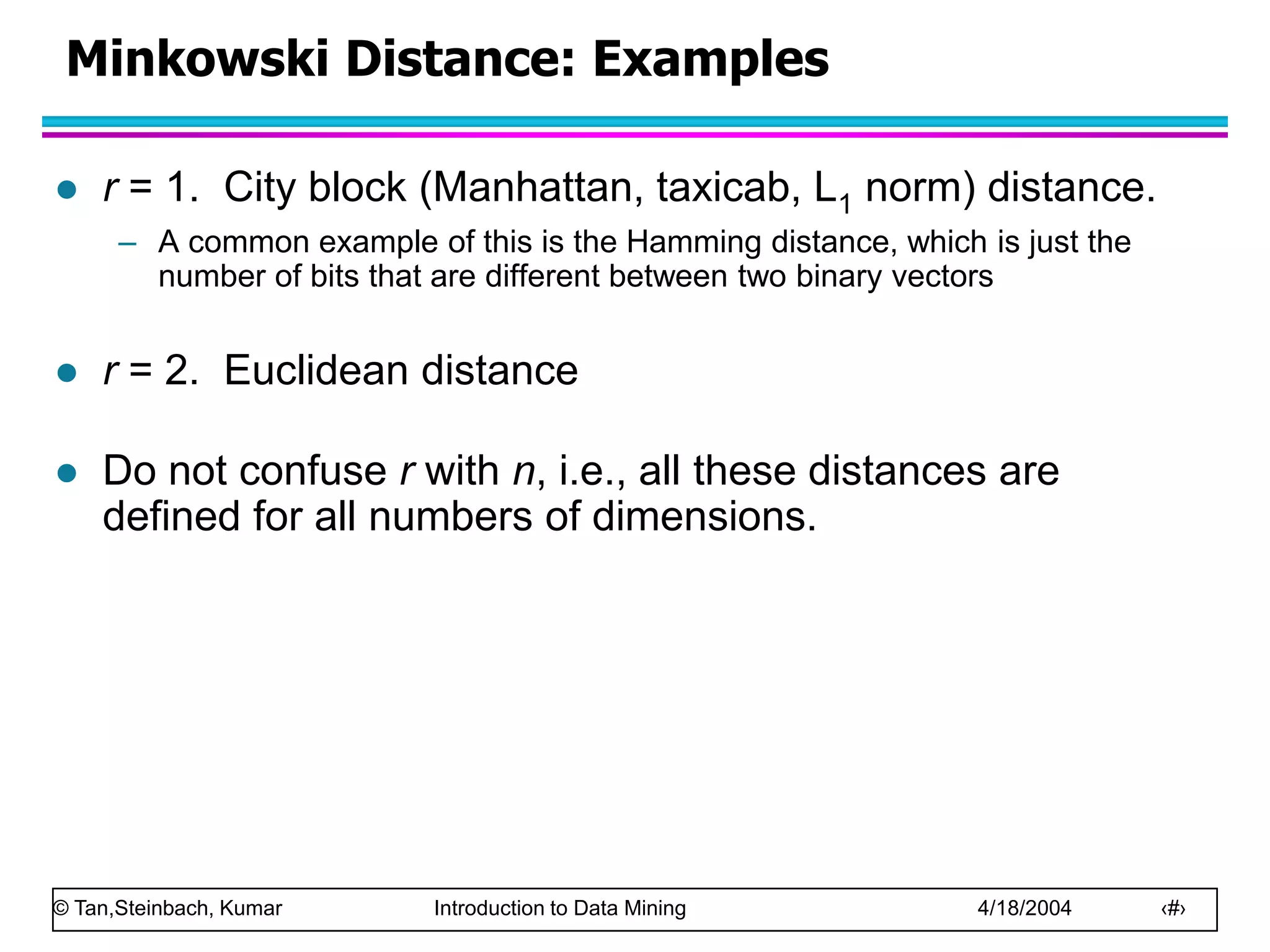 © Tan,Steinbach, Kumar Introduction to Data Mining 4/18/2004 ‹#›
Minkowski Distance: Examples
 r = 1. City block (Manhattan, taxicab, L1 norm) distance.
– A common example of this is the Hamming distance, which is just the
number of bits that are different between two binary vectors
 r = 2. Euclidean distance
 Do not confuse r with n, i.e., all these distances are
defined for all numbers of dimensions.
 