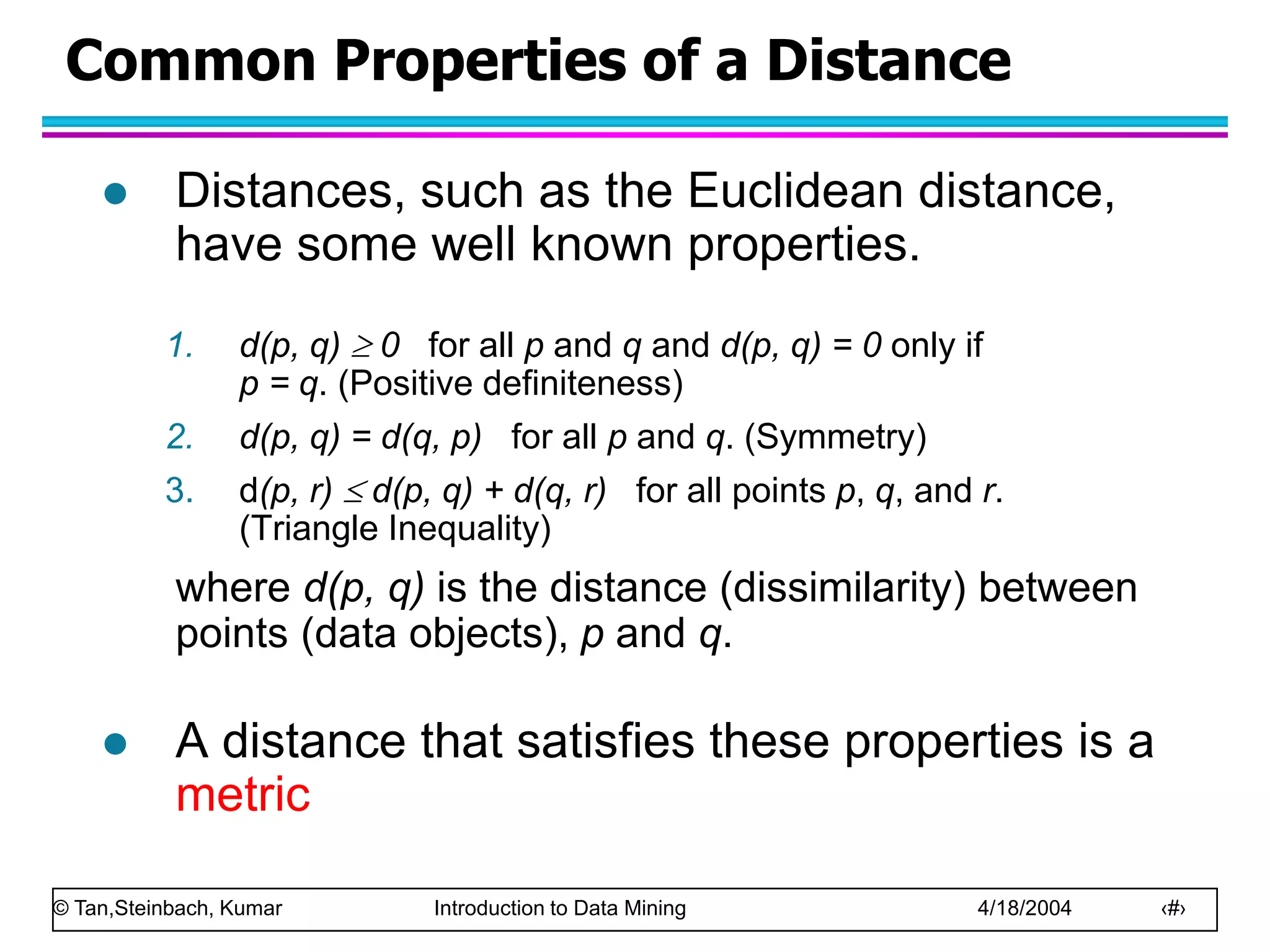© Tan,Steinbach, Kumar Introduction to Data Mining 4/18/2004 ‹#›
Common Properties of a Distance
 Distances, such as the Euclidean distance,
have some well known properties.
1. d(p, q)  0 for all p and q and d(p, q) = 0 only if
p = q. (Positive definiteness)
2. d(p, q) = d(q, p) for all p and q. (Symmetry)
3. d(p, r)  d(p, q) + d(q, r) for all points p, q, and r.
(Triangle Inequality)
where d(p, q) is the distance (dissimilarity) between
points (data objects), p and q.
 A distance that satisfies these properties is a
metric
 