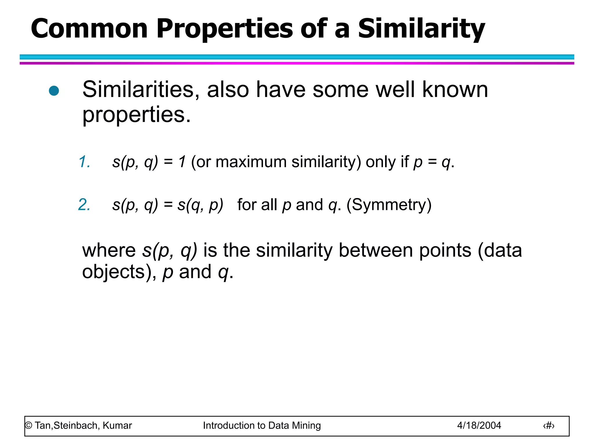 © Tan,Steinbach, Kumar Introduction to Data Mining 4/18/2004 ‹#›
Common Properties of a Similarity
 Similarities, also have some well known
properties.
1. s(p, q) = 1 (or maximum similarity) only if p = q.
2. s(p, q) = s(q, p) for all p and q. (Symmetry)
where s(p, q) is the similarity between points (data
objects), p and q.
 
