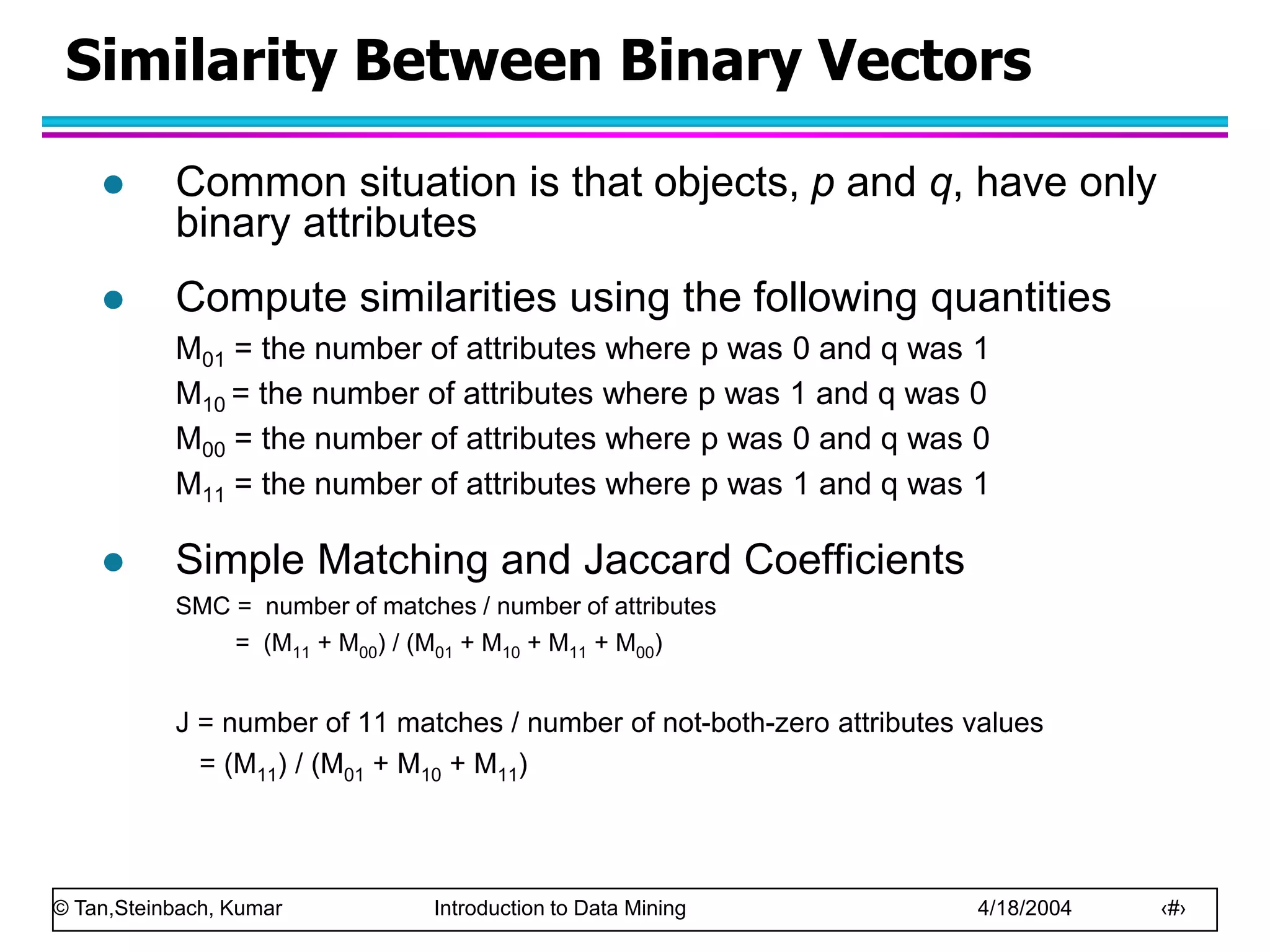 © Tan,Steinbach, Kumar Introduction to Data Mining 4/18/2004 ‹#›
Similarity Between Binary Vectors
 Common situation is that objects, p and q, have only
binary attributes
 Compute similarities using the following quantities
M01 = the number of attributes where p was 0 and q was 1
M10 = the number of attributes where p was 1 and q was 0
M00 = the number of attributes where p was 0 and q was 0
M11 = the number of attributes where p was 1 and q was 1
 Simple Matching and Jaccard Coefficients
SMC = number of matches / number of attributes
= (M11 + M00) / (M01 + M10 + M11 + M00)
J = number of 11 matches / number of not-both-zero attributes values
= (M11) / (M01 + M10 + M11)
 