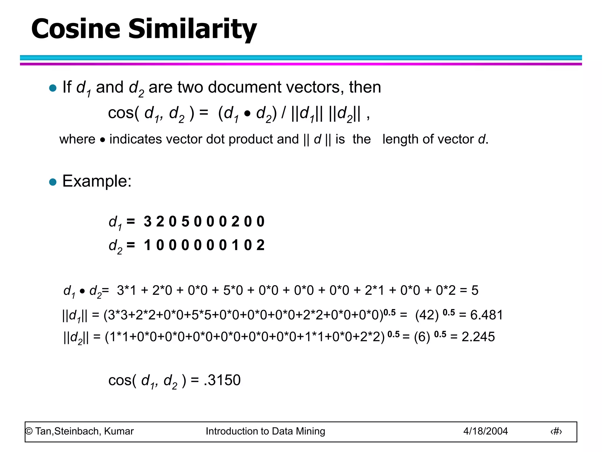 © Tan,Steinbach, Kumar Introduction to Data Mining 4/18/2004 ‹#›
Cosine Similarity
 If d1 and d2 are two document vectors, then
cos( d1, d2 ) = (d1  d2) / ||d1|| ||d2|| ,
where  indicates vector dot product and || d || is the length of vector d.
 Example:
d1 = 3 2 0 5 0 0 0 2 0 0
d2 = 1 0 0 0 0 0 0 1 0 2
d1  d2= 3*1 + 2*0 + 0*0 + 5*0 + 0*0 + 0*0 + 0*0 + 2*1 + 0*0 + 0*2 = 5
||d1|| = (3*3+2*2+0*0+5*5+0*0+0*0+0*0+2*2+0*0+0*0)0.5 = (42) 0.5 = 6.481
||d2|| = (1*1+0*0+0*0+0*0+0*0+0*0+0*0+1*1+0*0+2*2) 0.5 = (6) 0.5 = 2.245
cos( d1, d2 ) = .3150
 